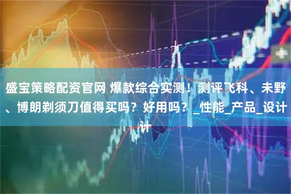 盛宝策略配资官网 爆款综合实测！测评飞科、未野、博朗剃须刀值得买吗？好用吗？_性能_产品_设计