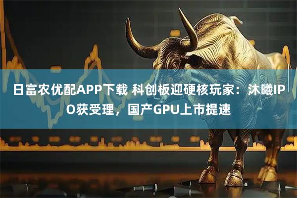日富农优配APP下载 科创板迎硬核玩家：沐曦IPO获受理，国产GPU上市提速