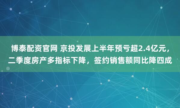 博泰配资官网 京投发展上半年预亏超2.4亿元，二季度房产多指标下降，签约销售额同比降四成