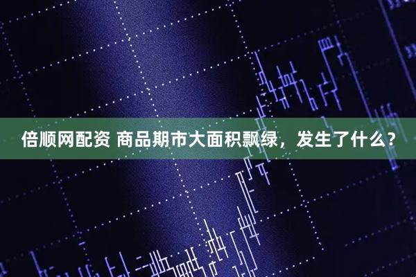 倍顺网配资 商品期市大面积飘绿，发生了什么？