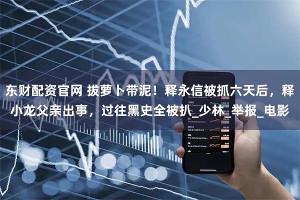 东财配资官网 拔萝卜带泥！释永信被抓六天后，释小龙父亲出事，过往黑史全被扒_少林_举报_电影