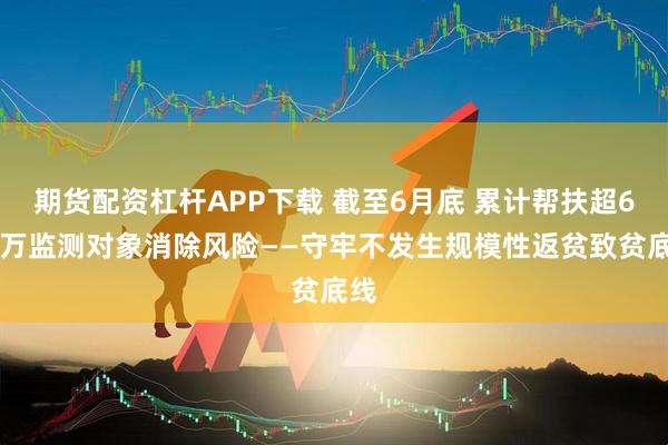 期货配资杠杆APP下载 截至6月底 累计帮扶超680万监测对象消除风险——守牢不发生规模性返贫致贫底线