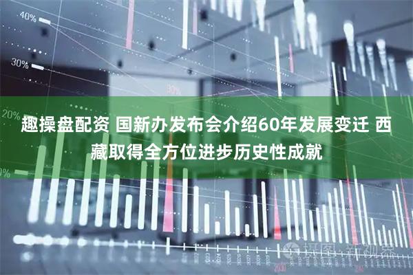 趣操盘配资 国新办发布会介绍60年发展变迁 西藏取得全方位进步历史性成就