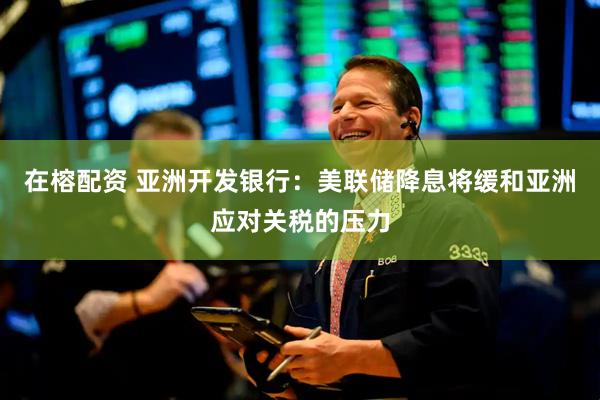 在榕配资 亚洲开发银行：美联储降息将缓和亚洲应对关税的压力