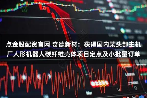 点金股配资官网 奇德新材：获得国内某头部主机厂人形机器人碳纤维壳体项目定点及小批量订单