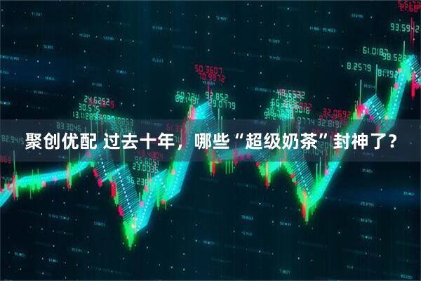 聚创优配 过去十年，哪些“超级奶茶”封神了？