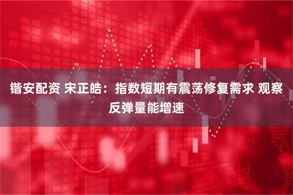 锴安配资 宋正皓：指数短期有震荡修复需求 观察反弹量能增速