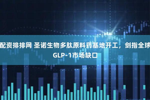 配资排排网 圣诺生物多肽原料药基地开工，剑指全球GLP-1市场缺口