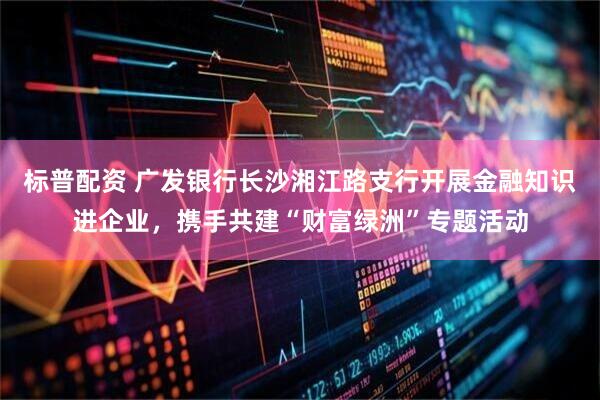 标普配资 广发银行长沙湘江路支行开展金融知识进企业，携手共建“财富绿洲”专题活动