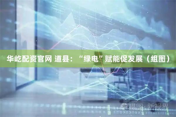 华屹配资官网 道县：“绿电”赋能促发展（组图）