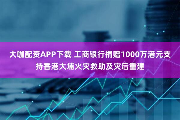 大咖配资APP下载 工商银行捐赠1000万港元支持香港大埔火灾救助及灾后重建