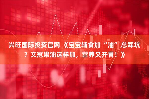 兴旺国际投资官网 《宝宝辅食加 “油” 总踩坑？文冠果油这样加，营养又开胃！》