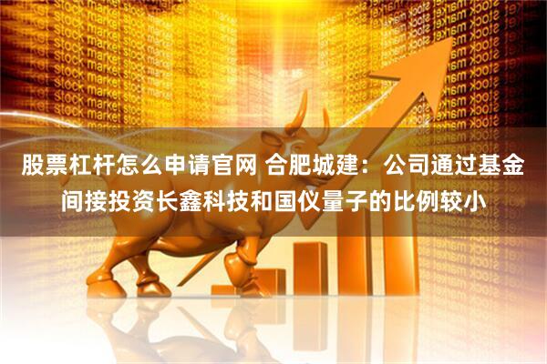 股票杠杆怎么申请官网 合肥城建：公司通过基金间接投资长鑫科技和国仪量子的比例较小