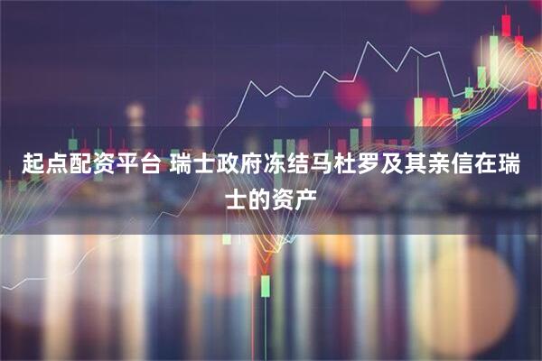 起点配资平台 瑞士政府冻结马杜罗及其亲信在瑞士的资产