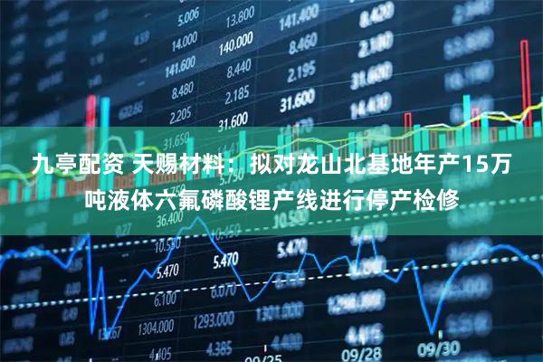 九亭配资 天赐材料：拟对龙山北基地年产15万吨液体六氟磷酸锂产线进行停产检修