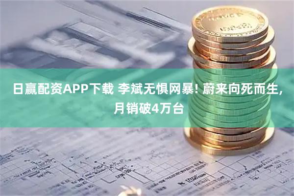 日赢配资APP下载 李斌无惧网暴! 蔚来向死而生, 月销破4万台