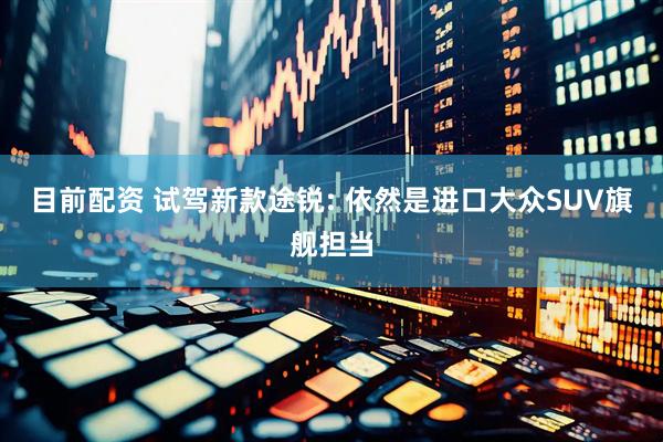 目前配资 试驾新款途锐: 依然是进口大众SUV旗舰担当