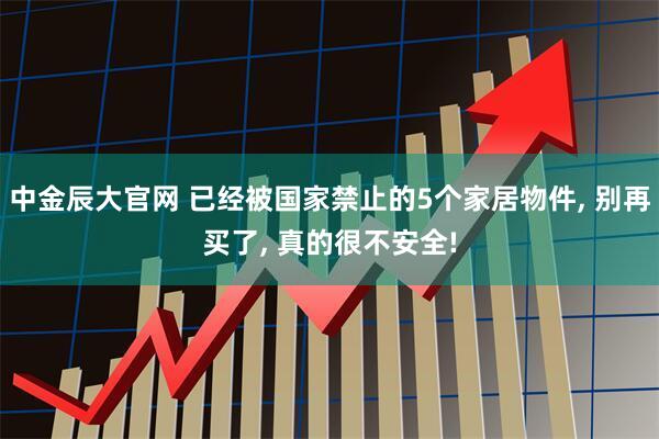 中金辰大官网 已经被国家禁止的5个家居物件, 别再买了, 真的很不安全!