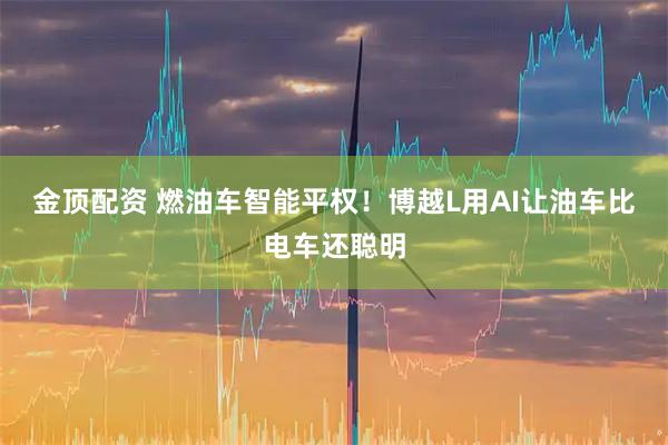 金顶配资 燃油车智能平权！博越L用AI让油车比电车还聪明