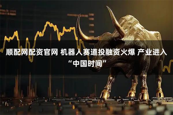 顺配网配资官网 机器人赛道投融资火爆 产业进入“中国时间”