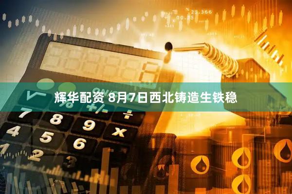 辉华配资 8月7日西北铸造生铁稳
