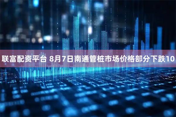联富配资平台 8月7日南通管桩市场价格部分下跌10