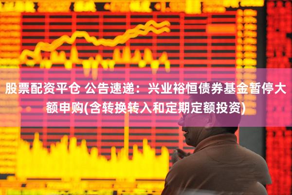股票配资平仓 公告速递：兴业裕恒债券基金暂停大额申购(含转换转入和定期定额投资)