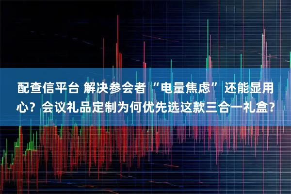 配查信平台 解决参会者 “电量焦虑” 还能显用心？会议礼品定制为何优先选这款三合一礼盒？