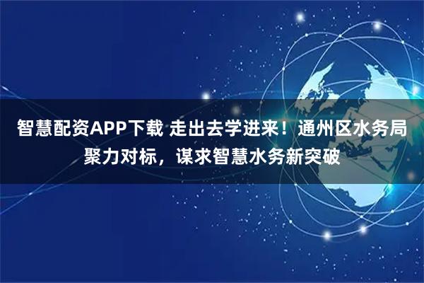 智慧配资APP下载 走出去学进来！通州区水务局聚力对标，谋求智慧水务新突破