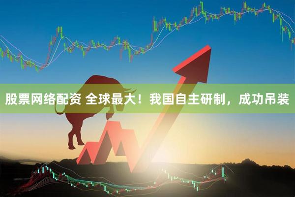 股票网络配资 全球最大！我国自主研制，成功吊装