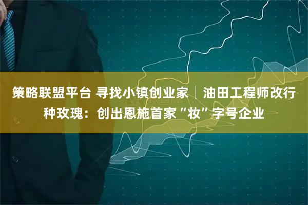 策略联盟平台 寻找小镇创业家│油田工程师改行种玫瑰：创出恩施首家“妆”字号企业