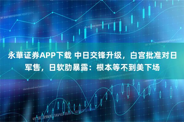 永華证券APP下载 中日交锋升级，白宫批准对日军售，日软肋暴露：根本等不到美下场