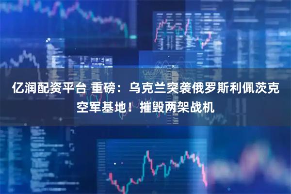 亿润配资平台 重磅：乌克兰突袭俄罗斯利佩茨克空军基地！摧毁两架战机
