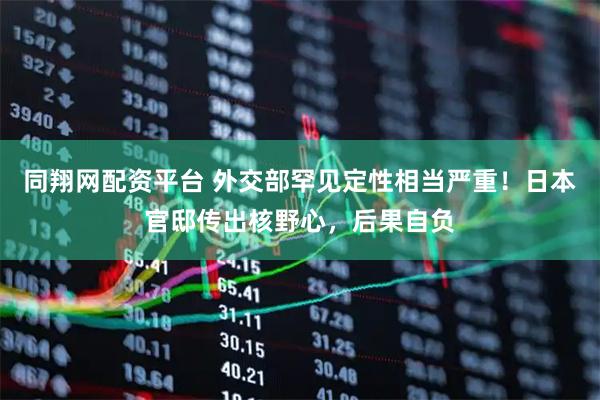 同翔网配资平台 外交部罕见定性相当严重！日本官邸传出核野心，后果自负